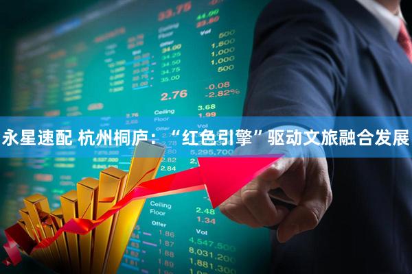 永星速配 杭州桐庐：“红色引擎”驱动文旅融合发展