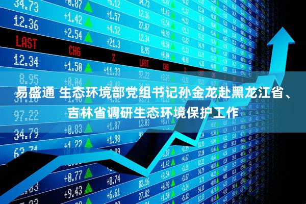 易盛通 生态环境部党组书记孙金龙赴黑龙江省、吉林省调研生态环境保护工作