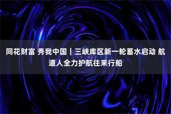 同花财富 秀我中国｜三峡库区新一轮蓄水启动 航道人全力护航往来行船