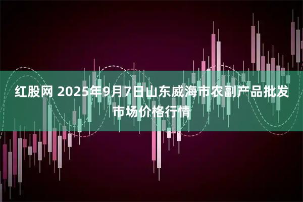 红股网 2025年9月7日山东威海市农副产品批发市场价格行情