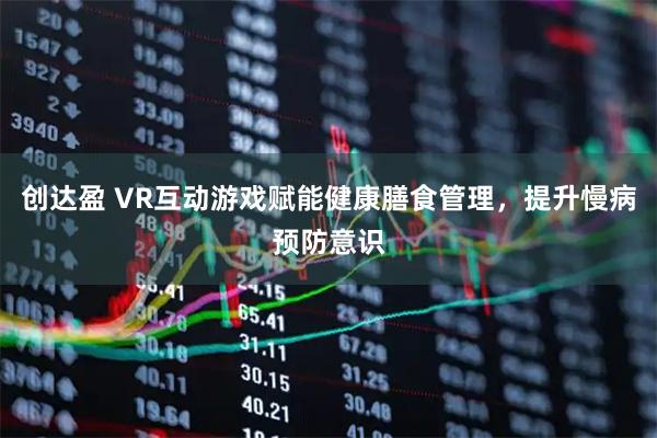创达盈 VR互动游戏赋能健康膳食管理，提升慢病预防意识