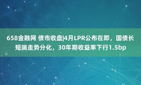 658金融网 债市收盘|4月LPR公布在即，国债长短端走势分化，30年期收益率下行1.5bp
