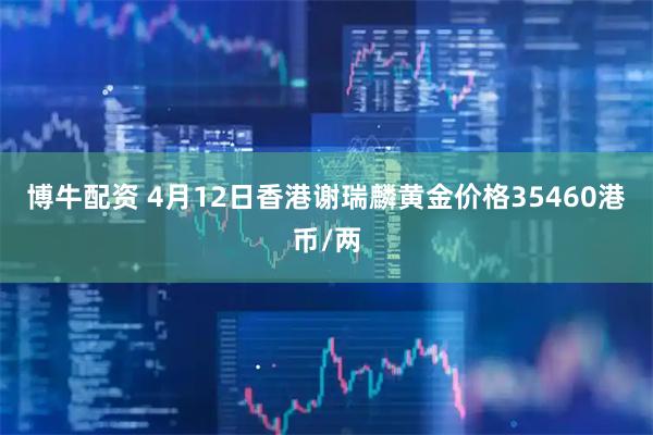 博牛配资 4月12日香港谢瑞麟黄金价格35460港币/两