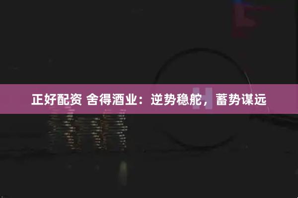 正好配资 舍得酒业：逆势稳舵，蓄势谋远