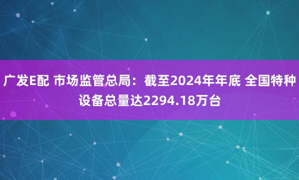 广发E配 市场监管总局：截至2024年年底 全国特种设备总量达2294.18万台