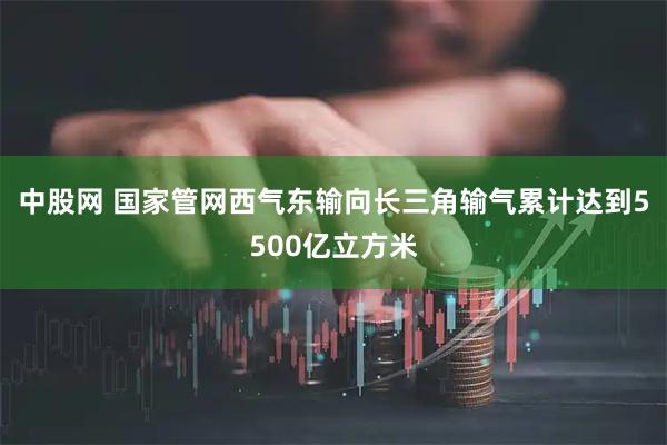 中股网 国家管网西气东输向长三角输气累计达到5500亿立方米