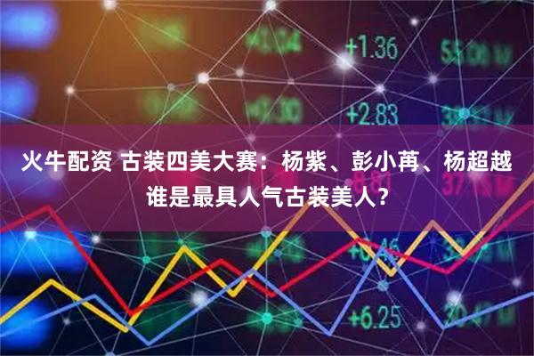 火牛配资 古装四美大赛：杨紫、彭小苒、杨超越谁是最具人气古装美人？
