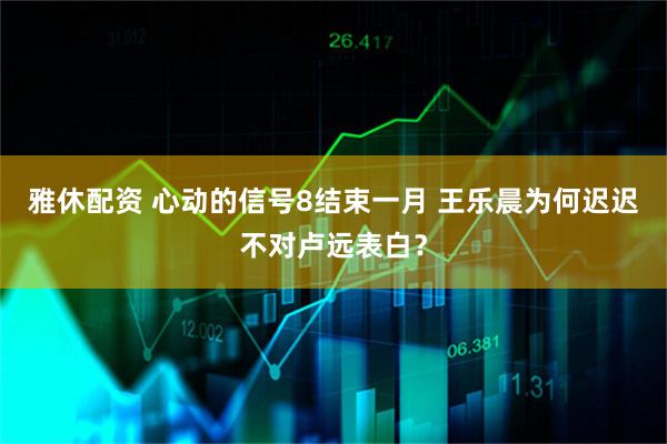 雅休配资 心动的信号8结束一月 王乐晨为何迟迟不对卢远表白？