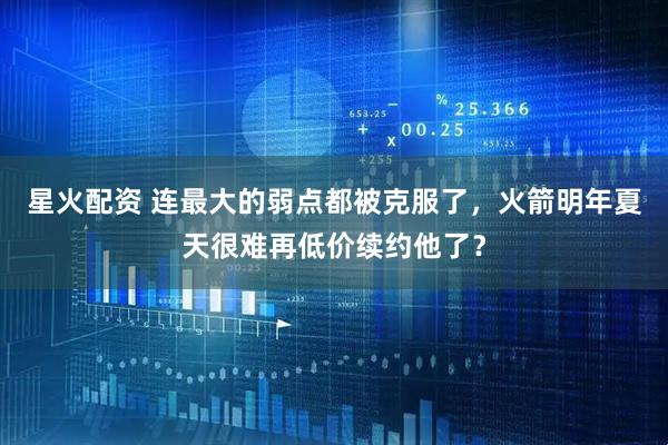 星火配资 连最大的弱点都被克服了，火箭明年夏天很难再低价续约他了？