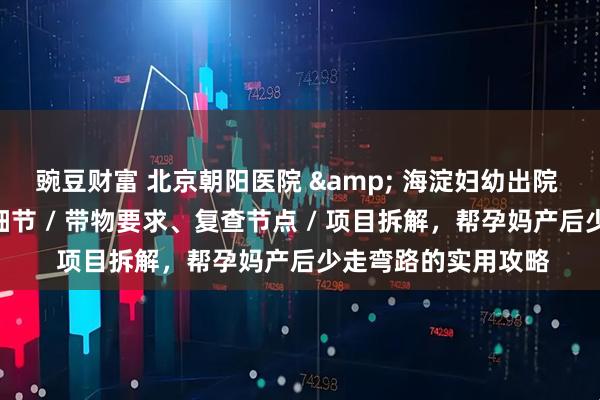 豌豆财富 北京朝阳医院 & 海淀妇幼出院 + 复查对比：流程细节 / 带物要求、复查节点 / 项目拆解，帮孕妈产后少走弯路的实用攻略