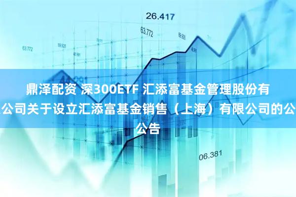 鼎泽配资 深300ETF 汇添富基金管理股份有限公司关于设立汇添富基金销售（上海）有限公司的公告