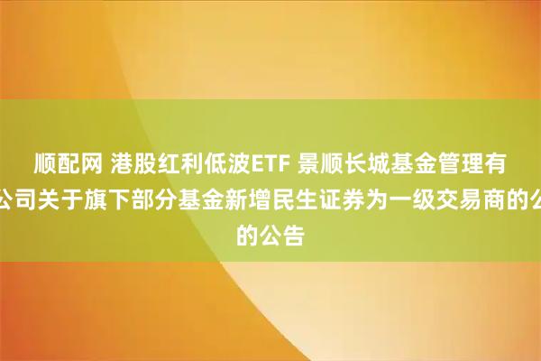 顺配网 港股红利低波ETF 景顺长城基金管理有限公司关于旗下部分基金新增民生证券为一级交易商的公告