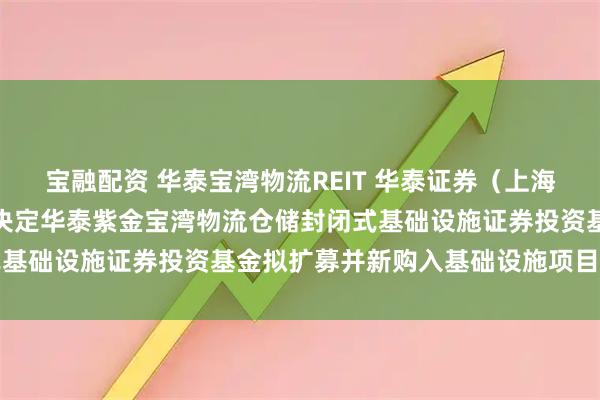 宝融配资 华泰宝湾物流REIT 华泰证券（上海）资产管理有限公司关于决定华泰紫金宝湾物流仓储封闭式基础设施证券投资基金拟扩募并新购入基础设施项目的公告
