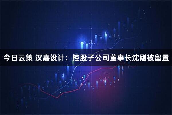 今日云策 汉嘉设计：控股子公司董事长沈刚被留置