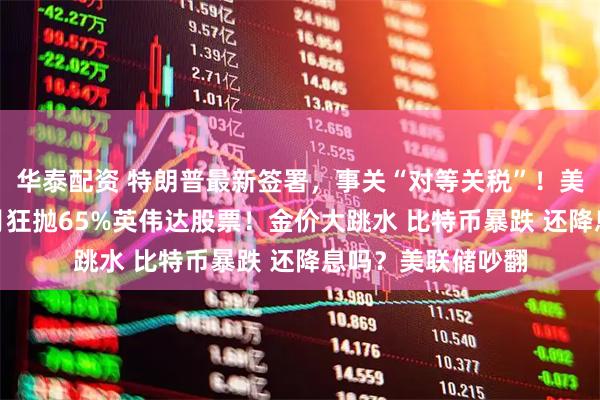 华泰配资 特朗普最新签署，事关“对等关税”！美股巨震 桥水3个月狂抛65%英伟达股票！金价大跳水 比特币暴跌 还降息吗？美联储吵翻