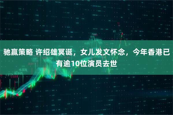 驰赢策略 许绍雄冥诞，女儿发文怀念，今年香港已有逾10位演员去世