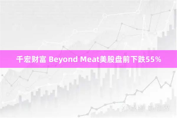 千宏财富 Beyond Meat美股盘前下跌55%