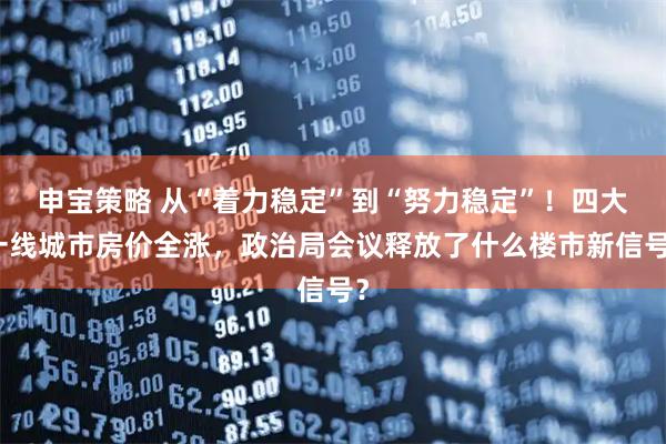 申宝策略 从“着力稳定”到“努力稳定”！四大一线城市房价全涨，政治局会议释放了什么楼市新信号？