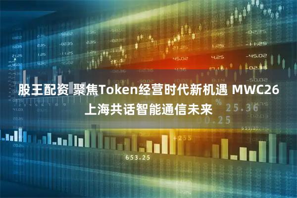 股王配资 聚焦Token经营时代新机遇 MWC26上海共话智能通信未来