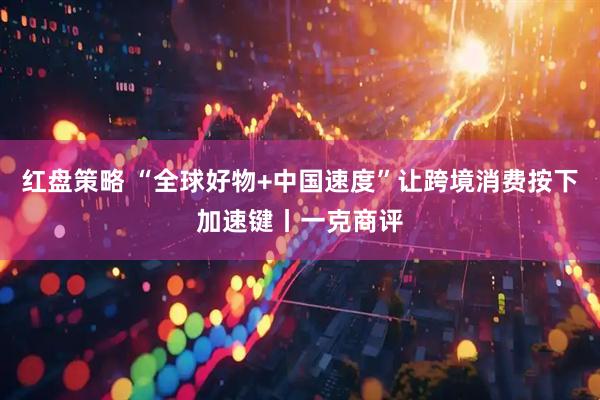 红盘策略 “全球好物+中国速度”让跨境消费按下加速键丨一克商评