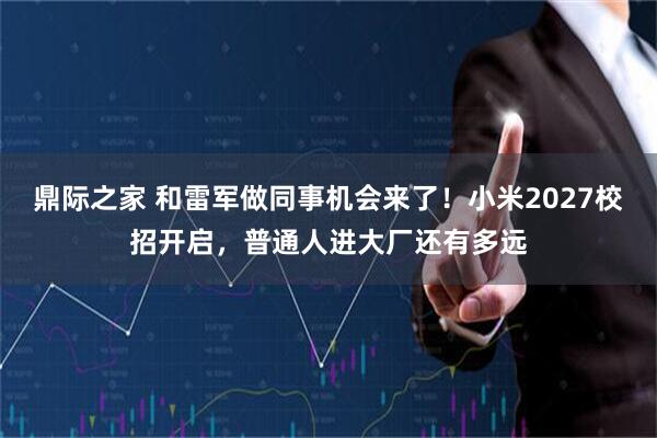 鼎际之家 和雷军做同事机会来了！小米2027校招开启，普通人进大厂还有多远