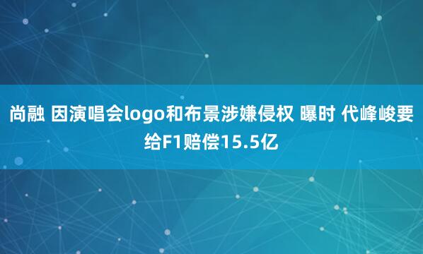尚融 因演唱会logo和布景涉嫌侵权 曝时 代峰峻要给F1赔偿15.5亿