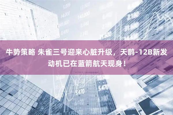 牛势策略 朱雀三号迎来心脏升级，天鹊-12B新发动机已在蓝箭航天现身！
