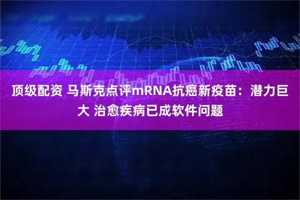 顶级配资 马斯克点评mRNA抗癌新疫苗：潜力巨大 治愈疾病已成软件问题